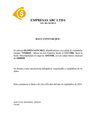 EMPRESAS ABC LTDA
NIT: 801.345.987-9
HACE CONSTAR QUE:
El señor(a) RAMÓN SÁNCHEZ, identificado(a) concedula de ciudadanía
número 71940665, labora en esta Empresa desde el 12/1/1986, hasta la
fecha. Desempeñando el cargo de ASESOR, con un salario básico mensual
de 1800000
Se destaca como una persona trabajadora, responsable y cumplidora de su
deber.
Para constancia se firma a los dos (02) días del mes de septiembre de 2014
JOSÉ IVAN RESTREPO HOYOS
Gerente.
 
