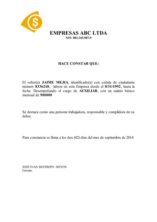 EMPRESAS ABC LTDA
NIT: 801.345.987-9
HACE CONSTAR QUE:
El señor(a) JAIME MEJIA, identificado(a) con cedula de ciudadanía
número 8336248, labora en esta Empresa desde el 8/31/1992, hasta la
fecha. Desempeñando el cargo de AUXILIAR, con un salario básico
mensual de 900000
Se destaca como una persona trabajadora, responsable y cumplidora de su
deber.
Para constancia se firma a los dos (02) días del mes de septiembre de 2014
JOSÉ IVAN RESTREPO HOYOS
Gerente.
 