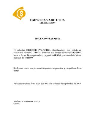 EMPRESAS ABC LTDA
NIT: 801.345.987-9
HACE CONSTAR QUE:
El señor(a) ELIECER PALACIOS, identificado(a) con cedula de
ciudadanía número 71251474, labora en esta Empresa desde el 2/13/2007,
hasta la fecha. Desempeñando el cargo de ASESOR, con un salario básico
mensual de 1800000
Se destaca como una persona trabajadora, responsable y cumplidora de su
deber.
Para constancia se firma a los dos (02) días del mes de septiembre de 2014
JOSÉ IVAN RESTREPO HOYOS
Gerente.
 