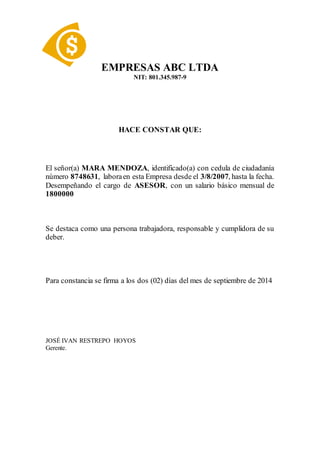 EMPRESAS ABC LTDA
NIT: 801.345.987-9
HACE CONSTAR QUE:
El señor(a) MARA MENDOZA, identificado(a) con cedula de ciudadanía
número 8748631, laboraen esta Empresa desde el 3/8/2007, hasta la fecha.
Desempeñando el cargo de ASESOR, con un salario básico mensual de
1800000
Se destaca como una persona trabajadora, responsable y cumplidora de su
deber.
Para constancia se firma a los dos (02) días del mes de septiembre de 2014
JOSÉ IVAN RESTREPO HOYOS
Gerente.
 