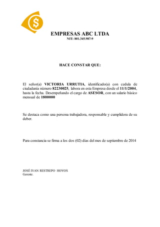 EMPRESAS ABC LTDA
NIT: 801.345.987-9
HACE CONSTAR QUE:
El señor(a) VICTORIA URRUTIA, identificado(a) con cedula de
ciudadanía número 82230025, labora en esta Empresa desde el 11/1/2004,
hasta la fecha. Desempeñando el cargo de ASESOR, con un salario básico
mensual de 1800000
Se destaca como una persona trabajadora, responsable y cumplidora de su
deber.
Para constancia se firma a los dos (02) días del mes de septiembre de 2014
JOSÉ IVAN RESTREPO HOYOS
Gerente.
 