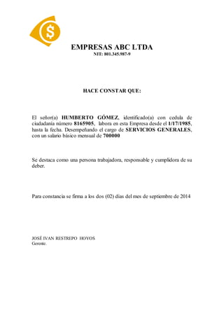 EMPRESAS ABC LTDA
NIT: 801.345.987-9
HACE CONSTAR QUE:
El señor(a) HUMBERTO GÓMEZ, identificado(a) con cedula de
ciudadanía número 8165905, labora en esta Empresa desde el 1/17/1985,
hasta la fecha. Desempeñando el cargo de SERVICIOS GENERALES,
con un salario básico mensual de 700000
Se destaca como una persona trabajadora, responsable y cumplidora de su
deber.
Para constancia se firma a los dos (02) días del mes de septiembre de 2014
JOSÉ IVAN RESTREPO HOYOS
Gerente.
 