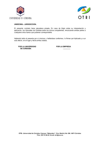 OTRI - Universidad de Córdoba. Campus “Rabanales”. Ctra. Madrid, Km 396. 14071 Córdoba
Tfno.: 957 21 80 22. E-mail: otri@uco.es
UNDECIMA.- JURISDICCION.
El presente contrato tiene naturaleza privada. En caso de litigio sobre su interpretación y
aplicación, los tribunales de Córdoba serán los únicos competentes, renunciando ambas partes a
cualquiera otros fueros que pudieran corresponderle.
Habiendo leído el presente por si mismos y hallándose conformes, lo firman por triplicado y a un
solo efecto, en el lugar y fecha arriba citados.
POR LA UNIVERSIDAD POR LA EMPRESA
DE CORDOBA ..............
 