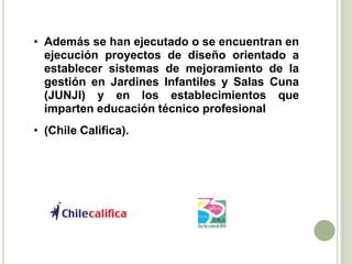 • Además se han ejecutado o se encuentran en
ejecución proyectos de diseño orientado a
establecer sistemas de mejoramiento de la
gestión en Jardines Infantiles y Salas Cuna
(JUNJI) y en los establecimientos que
imparten educación técnico profesional
• (Chile Califica).
 