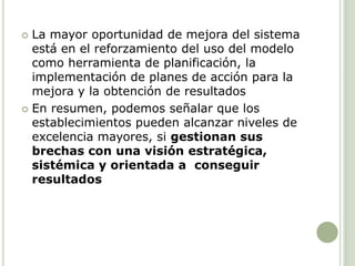  La mayor oportunidad de mejora del sistema
está en el reforzamiento del uso del modelo
como herramienta de planificación, la
implementación de planes de acción para la
mejora y la obtención de resultados
 En resumen, podemos señalar que los
establecimientos pueden alcanzar niveles de
excelencia mayores, si gestionan sus
brechas con una visión estratégica,
sistémica y orientada a conseguir
resultados
 