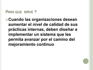 PARA QUE SIRVE ?
Cuando las organizaciones desean
aumentar el nivel de calidad de sus
prácticas internas, deben diseñar e
implementar un sistema que les
permita avanzar por el camino del
mejoramiento continuo
 