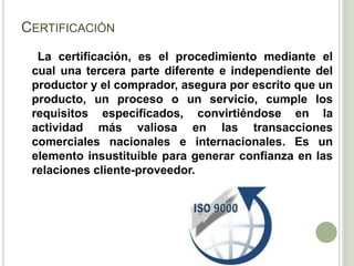 CERTIFICACIÓN
La certificación, es el procedimiento mediante el
cual una tercera parte diferente e independiente del
productor y el comprador, asegura por escrito que un
producto, un proceso o un servicio, cumple los
requisitos especificados, convirtiéndose en la
actividad más valiosa en las transacciones
comerciales nacionales e internacionales. Es un
elemento insustituible para generar confianza en las
relaciones cliente-proveedor.
 