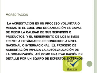 ACREDITACIÓN
LA ACREDITACIÓN ES UN PROCESO VOLUNTARIO
MEDIANTE EL CUAL UNA ORGANIZACIÓN ES CAPAZ
DE MEDIR LA CALIDAD DE SUS SERVICIOS O
PRODUCTOS, Y EL RENDIMIENTO DE LOS MISMOS
FRENTE A ESTÁNDARES RECONOCIDOS A NIVEL
NACIONAL O INTERNACIONAL. EL PROCESO DE
ACREDITACIÓN IMPLICA LA AUTOEVALUACIÓN DE
LA ORGANIZACIÓN, ASÍ COMO UNA EVALUACIÓN EN
DETALLE POR UN EQUIPO DE EXPERTOS EXTERNOS
 