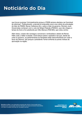 que houve surpresa "principalmente porque o PSDB sempre alardeou ser favorável
às reformas". Politicamente, a derrota foi entendida como uma vitória da articulação
do líder do PMDB, Renan Calheiros (AL), sobre o líder do governo, Romero Jucá.
Governistas contavam com o voto de Sérgio Petecão (PSDAC), que não chegou a
tempo do Acre e foi substituído por Otto Alencar (PSD-BA), que votou contra.
Além disso, a base não conseguiu convencer o sindicalista e aliado de Renan,
Hélio José, a faltar à sessão. Outra leitura sobre o episódio é de que, diante da
crise no governo, os parlamentares do Nordeste estão desconfortáveis em votar a
favor da reforma. Isto porque o presidente Temer enfrenta os piores índices de
aprovação na região.
 