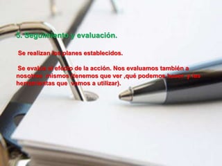 5. Seguimiento y evaluación.
Se realizan los planes establecidos.
Se evalúa el efecto de la acción. Nos evaluamos también a
nosotros mismos (tenemos que ver ,qué podemos hacer y las
herramientas que vamos a utilizar).
 