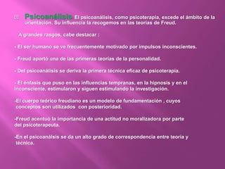  Psicoanálisis: El psicoanálisis, como psicoterapia, excede el ámbito de la
orientación. Su influencia la recogemos en las teorías de Freud.
A grandes rasgos, cabe destacar :
- El ser humano se ve frecuentemente motivado por impulsos inconscientes.
- Freud aportó una de las primeras teorías de la personalidad.
- Del psicoanálisis se deriva la primera técnica eficaz de psicoterapia.
- El énfasis que puso en las influencias tempranas, en la hipnosis y en el
inconsciente, estimularon y siguen estimulando la investigación.
-El cuerpo teórico freudiano es un modelo de fundamentación , cuyos
conceptos son utilizados con posterioridad.
-Freud acentuó la importancia de una actitud no moralizadora por parte
del psicoterapeuta.
-En el psicoanálsis se da un alto grado de correspondencia entre teoría y
técnica.
 