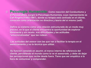  Psicología Humanista: Como reacción del Conductismo y
el Psicoanálisis, surgió la Psicología Humanista, cuyo representante es
Carl Rogers 81902-1987), donde su terapia está centrada en el cliente,
conocida como orientación no directiva y teoría del sí mismo (self).
Define su sistema como una relación estructurada de un modo muy
preciso, en la que el cliente encuentra la oportunidad de explorar
libremente y sin recelo, sus dificultades y las actitudes
“emocionalizadas” que las rodean.
Las actitudes del asesor son las que van a facilitar la terapia en el
asesoramiento y no la técnica que utilize.
Su función consiste en asumir, el marco interno de referencia del
cliente, percibiendo el mundo como lo ve el asesorado, y debe de dejar
las percepciones que recibe desde fuera. Tiene que ser empático a la
hora de comunicar y comprender.
 
