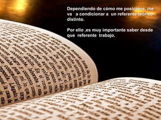 Dependiendo de cómo me posicione, me
va a condicionar a un referente teórico
distinto.
Por ello ,es muy importante saber desde
que referente trabajo.
 