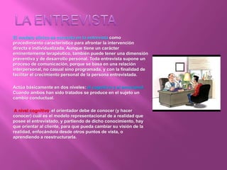 El modelo clínico se concreta en la entrevista como
procedimiento característico para afrontar la intervención
directa e individualizada. Aunque tiene un carácter
eminentemente terapéutico, también puede tener una dimensión
preventiva y de desarrollo personal. Toda entrevista supone un
proceso de comunicación, porque se basa en una relación
interpersonal, no casual sino programada, y con la finalidad de
facilitar el crecimiento personal de la persona entrevistada.
Actúa básicamente en dos niveles: el cognitivo y el emocional.
Cuando ambos han sido tratados se produce en el sujeto un
cambio conductual.
A nivel cognitivo, el orientador debe de conocer (y hacer
conocer) cuál es el modelo representacional de a realidad que
posee el entrevistado, y partiendo de dicho conocimiento, hay
que orientar al cliente, para que pueda cambiar su visión de la
realidad, enfocándola desde otros puntos de vista, o
aprendiendo a reestructurarla.
 