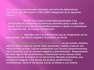 En ocasiones las personas comenten una serie de distorsiones
cognitivas, que Marroquín y Villa (1995) categorizan de la siguiente
manera:
1. Polarización: Evalúa sus propias cualidades personales o las
situaciones en categorías dicotómicas extremas (todo o nada). Esto
puede llevar a la búsqueda del perfeccionismo, a tener un sentimiento
de imperfección, de fracaso o frustración.
2. Filtro mental: Atiendes sólo a la información que es congruente con lo
que piensas. Se filtra lo negativo, lo positivo se olvida.
3. Lectura del pensamiento e inferencia arbitraria: se da cuando creemos
adivinar todo lo que los demás están pensando, cuando creemos sus
motivaciones ocultas, cuando predecimos sus futuros comportamientos
hacia nosotros, con un carácter negativo y distorsionado. Interpretamos
sin base alguna los sentimientos e intenciones de los demás. Esas
interpretaciones se basan en un mecanismo llamado proyectivo, que
consiste en asignar a los demás los propios sentimientos y
motivaciones, como si los demás fueran similares a uno mismo.
 