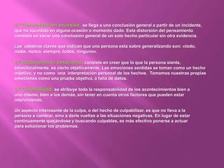 4.ª Generalización excesiva: se llega a una conclusión general a partir de un incidente,
que ha sucedido en alguna ocasión o momento dado. Esta distorsión del pensamiento
consiste en sacar una conclusión general de un solo hecho particular sin otra evidencia.
Las palabras claves que indican que una persona esta sobre generalizando son: «todo,
nadie, nunca, siempre, todos, ninguno».
5.ª Razonamiento emocional: consiste en creer que lo que la persona siente,
emocionalmente, es cierto objetivamente. Las emociones sentidas se toman como un hecho
objetivo, y no como una interpretación personal de los hechos. Tomamos nuestras propias
emociones como una prueba objetiva, a falta de datos.
6.ª Culpabilidad: se atribuye toda la responsabilidad de los acontecimientos bien a
uno mismo, bien a los demás, sin tener en cuenta otros factores que pueden estar
interviniendo.
Un aspecto interesante de la culpa, o del hecho de culpabilizar, es que no lleva a la
persona a cambiar, sino a darle vueltas a las situaciones negativas. En lugar de estar
continuamente quejándose y buscando culpables, es más efectivo ponerse a actuar
para solucionar los problemas.
 