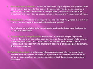 7. Enunciaciones «debería»: Hábito de mantener reglas rígidas y exigentes sobre
cómo tienen que suceder las cosas. Cualquier desviación de esas reglas o
normas se considera intolerable o insoportable, y conlleva una alteración
emocional extrema. Las consecuencias son: amargura, frustración y cinismo.
8. Etiquetación: consiste en catalogar de un modo simplista y rígido a los demás,
o a uno mismo, a partir de un detalle aislado o parcial.
Es el efecto de englobar bajo una etiqueta hechos distintos y particulares de
un modo inadecuado.
9. Catastrofismo o magnificación: tendencia a expresar siempre lo peor del
futuro . Consiste en adelantar acontecimientos de modo catastrofista para los
intereses personales. Su consecuencia es la infelicidad derivada de la
incapacidad de encontrar una alternativa positiva o agradable para la persona.
Todo se ve negativo.
10. Evasión de control: la vida se percibe como algo sobre lo que no se tiene
control (son las fuerzas externas las que controlan nuestras vidas o son los
otros los responsables de nuestros sentimientos). Suelen crear depresión y
fatalismo.
 