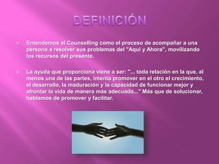  Entendemos el Counselling como el proceso de acompañar a una
persona a resolver sus problemas del "Aquí y Ahora", movilizando
los recursos del presente.
 La ayuda que proporciona viene a ser: "... toda relación en la que, al
menos una de las partes, intenta promover en el otro el crecimiento,
el desarrollo, la maduración y la capacidad de funcionar mejor y
afrontar la vida de manera más adecuada..." Más que de solucionar,
hablamos de promover y facilitar.
 