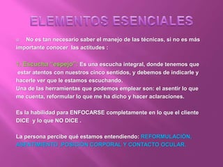  No es tan necesario saber el manejo de las técnicas, si no es más
importante conocer las actitudes :
1. Escucha “espejo”: Es una escucha integral, donde tenemos que
estar atentos con nuestros cinco sentidos, y debemos de indicarle y
hacerle ver que le estamos escuchando.
Una de las herramientas que podemos emplear son: el asentir lo que
me cuenta, reformular lo que me ha dicho y hacer aclaraciones.
Es la habilidad para ENFOCARSE completamente en lo que el cliente
DICE y lo que NO DICE .
La persona percibe qué estamos entendiendo: REFORMULACIÓN,
ASENTIMIENTO ,POSICIÓN CORPORAL Y CONTACTO OCULAR.
 