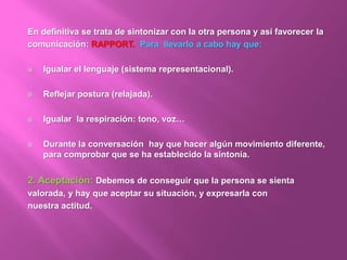 En definitiva se trata de sintonizar con la otra persona y así favorecer la
comunicación: RAPPORT. Para llevarlo a cabo hay que:
 Igualar el lenguaje (sistema representacional).
 Reflejar postura (relajada).
 Igualar la respiración: tono, voz…
 Durante la conversación hay que hacer algún movimiento diferente,
para comprobar que se ha establecido la sintonía.
2. Aceptación: Debemos de conseguir que la persona se sienta
valorada, y hay que aceptar su situación, y expresarla con
nuestra actitud.
 