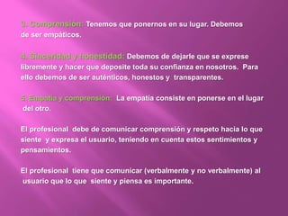 3. Comprensión: Tenemos que ponernos en su lugar. Debemos
de ser empáticos.
4. Sinceridad y honestidad: Debemos de dejarle que se exprese
libremente y hacer que deposite toda su confianza en nosotros. Para
ello debemos de ser auténticos, honestos y transparentes.
5. Empatía y comprensión: La empatía consiste en ponerse en el lugar
del otro.
El profesional debe de comunicar comprensión y respeto hacia lo que
siente y expresa el usuario, teniendo en cuenta estos sentimientos y
pensamientos.
El profesional tiene que comunicar (verbalmente y no verbalmente) al
usuario que lo que siente y piensa es importante.
 