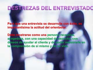 Para que una entrevista se desarrolle con éxito, es
importantísima la actitud del orientador.
Debe mostrarse como una persona receptiva,
acogedora, con una capacidad de escucha, con
deseos de ayudar al cliente y de poder asesorarle en
la comprensión de sí mismo y de su vida.
 
