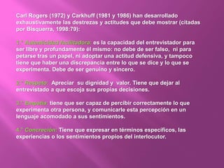 Carl Rogers (1972) y Carkhuff (1981 y 1986) han desarrollado
exhaustivamente las destrezas y actitudes que debe mostrar (citadas
por Bisquerra, 1998:79):
1.° Autenticidad facilitadora: es la capacidad del entrevistador para
ser libre y profundamente él mismo: no debe de ser falso, ni para
petarse tras un papel, ni adoptar una actitud defensiva, y tampoco
tiene que haber una discrepancia entre lo que se dice y lo que se
experimenta. Debe de ser genuino y sincero.
2.° Respeto: Apreciar su dignidad y valor. Tiene que dejar al
entrevistado a que escoja sus propias decisiones.
3.° Empatía: tiene que ser capaz de percibir correctamente lo que
experimenta otra persona, y comunicarle esta percepción en un
lenguaje acomodado a sus sentimientos.
4.° Concreción: Tiene que expresar en términos específicos, las
experiencias o los sentimientos propios del interlocutor.
 