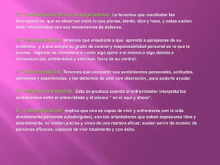 5.° Confrontación de las incongruencias: Le tenemos que manifestar las
discrepancias, que se observan entre lo que piensa, siente, dice y hace, y estas suelen
estar relacionadas con sus mecanismos de defensa.
6.° Personalización: tenemos que enseñarle a que aprenda a apropiarse de su
problema, y a que acepte su grado de control y responsabilidad personal en lo que le
sucede, dejando de considerarlo como algo ajeno a sí mismo o algo debido a
circunstancias ambientales y externas, fuera de su control.
7.° Auto-revelación: Tenemos que compartir sus sentimientos personales, actitudes,
opiniones y experiencias, y las debemos de usar con discreción , para poderle ayudar.
8.° Relación al momento: Esto se produce cuando el entrevistador interpreta los
sentimientos entre el entrevistado y él mismo ” en el aquí y ahora”.
9.° Autorrealización: implica que uno es capaz de vivir y enfrentarse con la vida
directamente(personas autodirigidas), son los orientadores que saben expresarse libre y
abiertamente, no emiten juicios y viven de una manera eficaz; suelen servir de modelo de
personas eficaces, capaces de vivir totalmente y con éxito.
 