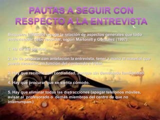 Bisquerra (1998:80) recoge la relación de aspectos generales que todo
entrevistador debe recordar, según Martorell y González (1997):
1. Ha de ser puntual.
2. Ha de preparar con antelación la entrevista, tener a mano el material que
pueda necesitar, en función del contenido a tratar.
3. Hay que recibirle con cordialidad, aunque sin demasiada familiaridad.
4. Hay que procurar que se sienta cómodo.
5. Hay que eliminar todas las distracciones (apagar teléfonos móviles,
avisar al profesorado o demás miembros del centro de que no
interrumpan.)
 