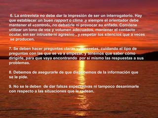 6. La entrevista no debe dar la impresión de ser un interrogatorio. Hay
que establecer un buen rapport o clima ,y siempre el orientador debe
mantener el «control», no debatirle ni provocar su enfado. Conviene
utilizar un tono de voz y volumen adecuados, mantener el contacto
ocular, sin ser intrusito ni agresivo , y respetar los silencios que a veces
se producen.
7. Se deben hacer preguntas claras y concretas, cuidando el tipo de
preguntas con las que se va a empezar, y tenemos que saber cómo
dirigirle, para que vaya encontrando por sí mismo las respuestas a sus
problemas.
8. Debemos de asegurarle de que disponemos de la información que
se le pide.
9. No se le deben de dar falsas expectativas ni tampoco desanimarle
con respecto a las situaciones que le rodean.
 