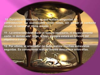 10. Durante la entrevista hay que realizar preguntas de
contrastación. Es aconsejable tomar notas, sin perder el contacto
ocular, ni romper el clima creado.
11 . La entrevista debe durar el tiempo necesario, ni excesivamente
corto, ni demasiado largo, si bien siempre estará en función del
objetivo a tratar.
12. Por último, el orientador no debe realizar muchas entrevistas
seguidas. Es conveniente realizar breves descansos entre ellas.
 