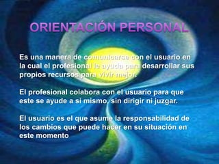 Es una manera de comunicarse con el usuario en
la cual el profesional le ayuda para desarrollar sus
propios recursos para vivir mejor.
El profesional colabora con el usuario para que
este se ayude a sí mismo, sin dirigir ni juzgar.
El usuario es el que asume la responsabilidad de
los cambios que puede hacer en su situación en
este momento
 