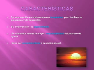  Su Intervención es eminentemente terapéutica, pero también es
preventiva y de desarrollo.
 Su Intervención es especializada.
 El orientador asume la mayor responsabilidad del proceso de
ayuda.
 Debe ser complementaria a la acción grupal.
 