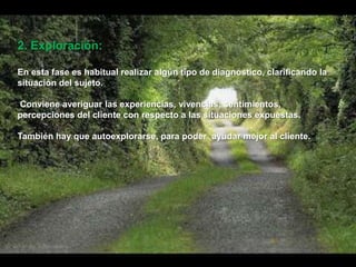 2. Exploración:
En esta fase es habitual realizar algún tipo de diagnóstico, clarificando la
situación del sujeto.
Conviene averiguar las experiencias, vivencias, sentimientos,
percepciones del cliente con respecto a las situaciones expuestas.
También hay que autoexplorarse, para poder ayudar mejor al cliente.
 