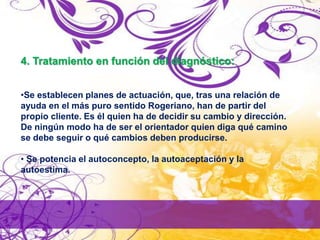 4. Tratamiento en función del diagnóstico:
•Se establecen planes de actuación, que, tras una relación de
ayuda en el más puro sentido Rogeriano, han de partir del
propio cliente. Es él quien ha de decidir su cambio y dirección.
De ningún modo ha de ser el orientador quien diga qué camino
se debe seguir o qué cambios deben producirse.
• Se potencia el autoconcepto, la autoaceptación y la
autoestima.
 