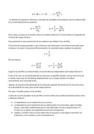 , se obtienen las siguientes relaciones, en término de cantidades microscópicas, para la conductividad
(σ) y resistividad (ρ) de un conductor:

Por lo tanto, con base en un modelo clásico, la conductividad (σ) y la resistividad (ρ) no dependen de
la fuerza del campo eléctrico.
Esta conclusión es una característica de un conductor que obedece la ley de Ohm.
El intervalo de tiempo promedio τ entre colisiones está relacionado con la distancia promedio entre
colisiones l (es decir, la trayectoria libre promedio) y la velocidad media, mediante la expresión:

De esta manera:

Según la ley de Ohm, la conductividad y la resistividad son independientes del campo eléctrico E.
Como se ha visto, la velocidad media de los electrones en equilibrio térmico con los iones de la red
es mucho mayor que la velocidad de desplazamiento, así, el campo eléctrico no influye
esencialmente en la velocidad media.
Además, la trayectoria libre promedio de los electrones depende del tamaño de los iones de la red y
de la densidad de los iones, pero no del campo eléctrico.
Por tanto, el modelo predice la ley de Ohm.
A pesar de su éxito al predecir la ley de Ohm, la teoría clásica de la conducción eléctrica tiene varios
y diferentes defectos.





La dependencia con la temperatura no es correcta.
La dependencia con la temperatura de la conductividad y la resistividad, según el modelo
clásico, viene dada completamente por la velocidad media, la cual es proporcional a √T.
Es decir, no se obtiene una dependencia lineal con la temperatura.
Además, el modelo clásico no dice nada sobre la razón por la cual algunos materiales son
conductores, otros aislantes y otros semiconductores.

 