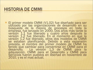 El primer modelo CMMI (V1.02) fue diseñado para ser utilizado por las organizaciones de desarrollo en su búsqueda de la mejora de procesos en toda la empresa, fue lanzado en 2000. Dos años más tarde la versión 1.1 fue liberado y cuatro años después la versión 1.2 fue liberado. En el momento en que la versión 1.2 fue liberado, otros dos modelos de CMMI se estaban planificando. Debido a esta expansión prevista, el nombre del primer modelo de CMMI ha tenido que cambiar para convertirse en CMMI para el desarrollo.  La versión 1.3 de CMMI para la adquisición. CMMI para el Desarrollo y CMMI para Servicios fueron puestos en libertad en noviembre de 2010, y es el mas actual. 
