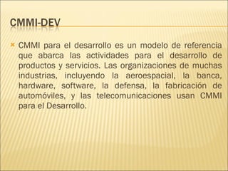 CMMI para el desarrollo es un modelo de referencia que abarca las actividades para el desarrollo de productos y servicios. Las organizaciones de muchas industrias, incluyendo la aeroespacial, la banca, hardware, software, la defensa, la fabricación de automóviles, y las telecomunicaciones usan CMMI para el Desarrollo. 