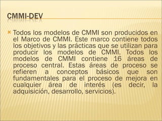 Todos los modelos de CMMI son producidos en el Marco de CMMI. Este marco contiene todos los objetivos y las prácticas que se utilizan para producir los modelos de CMMI. Todos los modelos de CMMI contiene 16 áreas de proceso central. Estas áreas de proceso se refieren a conceptos básicos que son fundamentales para el proceso de mejora en cualquier área de interés (es decir, la adquisición, desarrollo, servicios).  