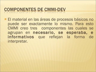 El material en las áreas de procesos básicos no puede ser exactamente lo mismo. Para esto CMMI creo tres  componentes las cuales se agrupan en  necesario, se esperaba, e informativos  que reflejan la forma de interpretar. 