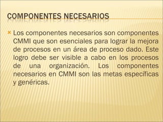 Los componentes necesarios son componentes CMMI que son esenciales para lograr la mejora de procesos en un área de proceso dado. Este logro debe ser visible a cabo en los procesos de una organización. Los componentes necesarios en CMMI son las metas específicas y genéricas.  