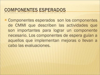 Componentes esperados  son los componentes de CMMI que describen las actividades que son importantes para lograr un componente necesario. Los componentes de espera guían a aquellos que implementan mejoras o llevan a cabo las evaluaciones.  
