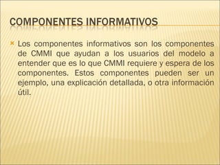 Los componentes informativos son los componentes de CMMI que ayudan a los usuarios del modelo a entender que es lo que CMMI requiere y espera de los componentes. Estos componentes pueden ser un ejemplo, una explicación detallada, o otra información útil. 