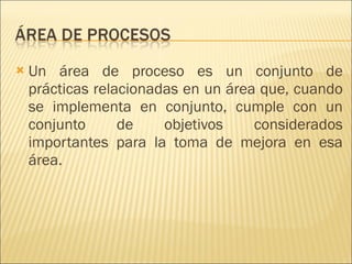 Un área de proceso es un conjunto de prácticas relacionadas en un área que, cuando se implementa en conjunto, cumple con un conjunto de objetivos considerados importantes para la toma de mejora en esa área. 