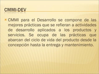 CMMI para el Desarrollo se compone de las mejores prácticas que se refieran a actividades de desarrollo aplicados a los productos y servicios. Se ocupa de las prácticas que abarcan del ciclo de vida del producto desde la concepción hasta la entrega y mantenimiento.  