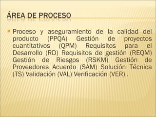 Proceso y aseguramiento de la calidad del producto (PPQA) Gestión de proyectos cuantitativos (QPM) Requisitos para el Desarrollo (RD) Requisitos de gestión (REQM) Gestión de Riesgos (RSKM) Gestión de Proveedores Acuerdo (SAM) Solución Técnica (TS) Validación (VAL) Verificación (VER) . 