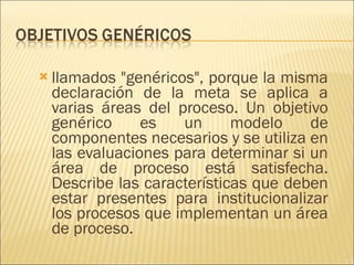 llamados "genéricos", porque la misma declaración de la meta se aplica a varias áreas del proceso. Un objetivo genérico es un modelo de componentes necesarios y se utiliza en las evaluaciones para determinar si un área de proceso está satisfecha. Describe las características que deben estar presentes para institucionalizar los procesos que implementan un área de proceso. 