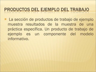 La sección de productos de trabajo de ejemplo muestra resultados de la muestra de una práctica específica. Un producto de trabajo de ejemplo es un componente del modelo informativo. 