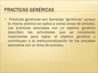Prácticas genéricas son llamadas "genéricas" porque la misma práctica se aplica a varias áreas de proceso. Las prácticas asociadas con un objetivo genérico describen las actividades que se consideran importantes para lograr el objetivo genérico y contribuyan a la institucionalización de los procesos asociados con un área de proceso .  