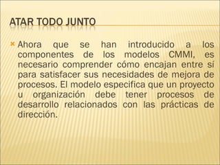 Ahora que se han introducido a los componentes de los modelos CMMI, es necesario comprender cómo encajan entre sí para satisfacer sus necesidades de mejora de procesos. El modelo especifica que un proyecto u organización debe tener procesos de desarrollo relacionados con las prácticas de dirección.  